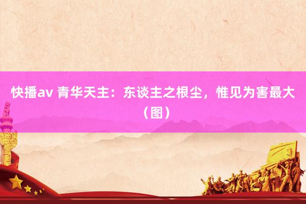 快播av 青华天主：东谈主之根尘，惟见为害最大（图）