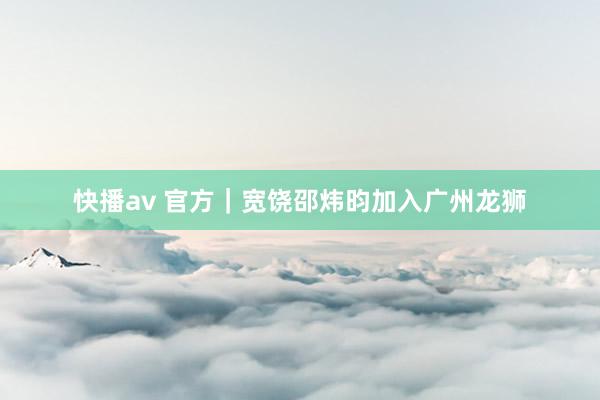 快播av 官方｜宽饶邵炜昀加入广州龙狮