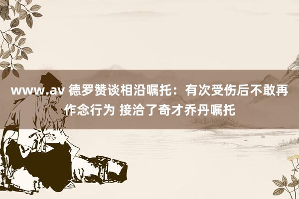 www.av 德罗赞谈相沿嘱托：有次受伤后不敢再作念行为 接洽了奇才乔丹嘱托