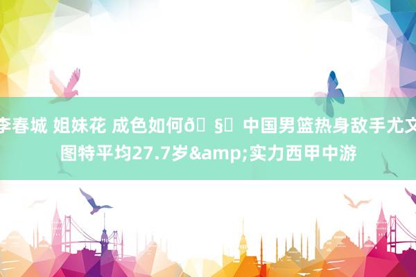李春城 姐妹花 成色如何🧐中国男篮热身敌手尤文图特平均27.7岁&实力西甲中游