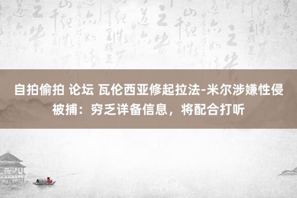自拍偷拍 论坛 瓦伦西亚修起拉法-米尔涉嫌性侵被捕：穷乏详备信息，将配合打听