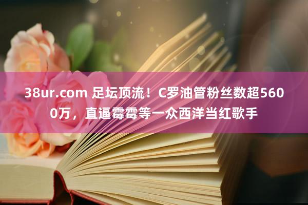 38ur.com 足坛顶流！C罗油管粉丝数超5600万，直逼霉霉等一众西洋当红歌手