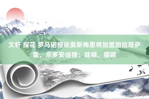 文轩 探花 罗马诺报谈奥斯梅恩将加盟加拉塔萨雷，京多安指摘：哇哦，猖獗