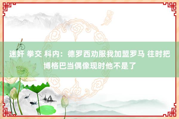 迷奸 拳交 科内：德罗西劝服我加盟罗马 往时把博格巴当偶像现时他不是了