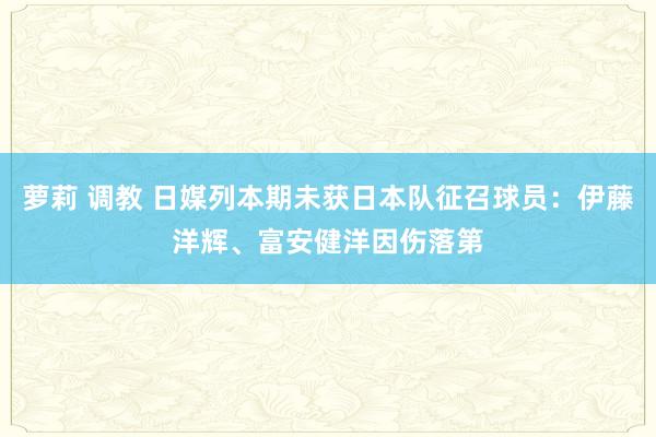 萝莉 调教 日媒列本期未获日本队征召球员：伊藤洋辉、富安健洋因伤落第