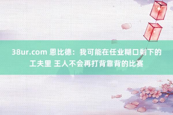 38ur.com 恩比德：我可能在任业糊口剩下的工夫里 王人不会再打背靠背的比赛
