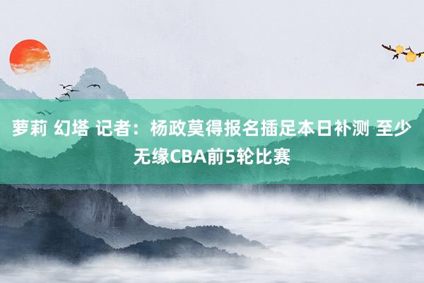 萝莉 幻塔 记者：杨政莫得报名插足本日补测 至少无缘CBA前5轮比赛