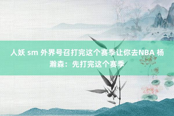 人妖 sm 外界号召打完这个赛季让你去NBA 杨瀚森：先打完这个赛季