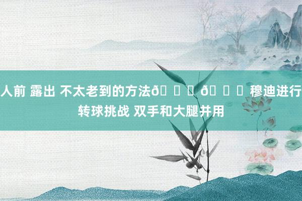 人前 露出 不太老到的方法👆🏀穆迪进行转球挑战 双手和大腿并用