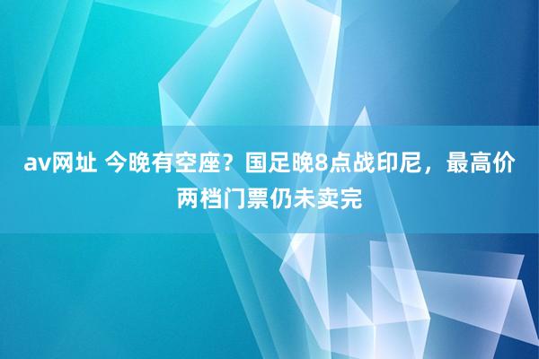 av网址 今晚有空座？国足晚8点战印尼，最高价两档门票仍未卖完