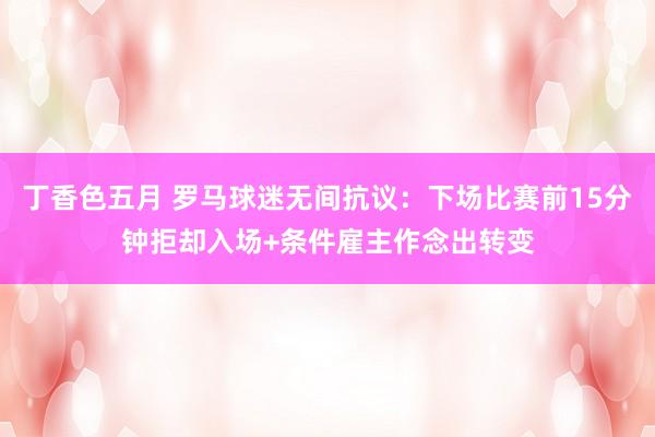 丁香色五月 罗马球迷无间抗议：下场比赛前15分钟拒却入场+条件雇主作念出转变