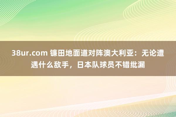 38ur.com 镰田地面道对阵澳大利亚：无论遭遇什么敌手，日本队球员不错纰漏