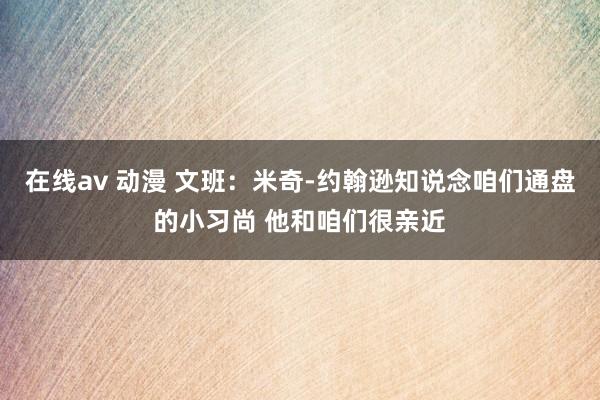 在线av 动漫 文班：米奇-约翰逊知说念咱们通盘的小习尚 他和咱们很亲近