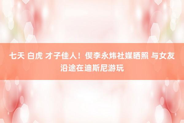 七天 白虎 才子佳人！偰李永炜社媒晒照 与女友沿途在迪斯尼游玩