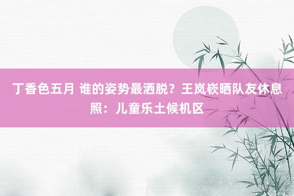丁香色五月 谁的姿势最洒脱？王岚嵚晒队友休息照：儿童乐土候机区