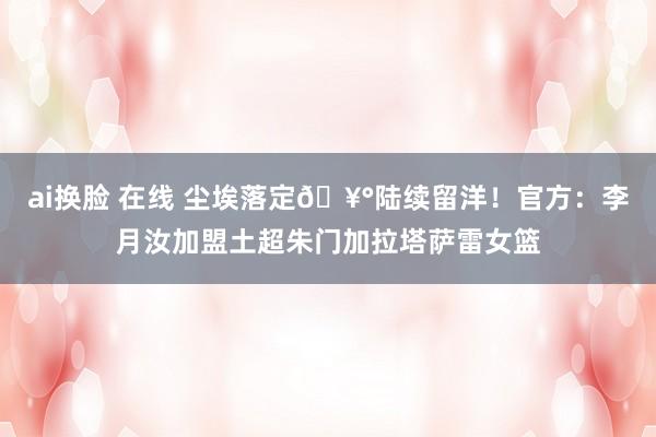 ai换脸 在线 尘埃落定🥰陆续留洋！官方：李月汝加盟土超朱门加拉塔萨雷女篮