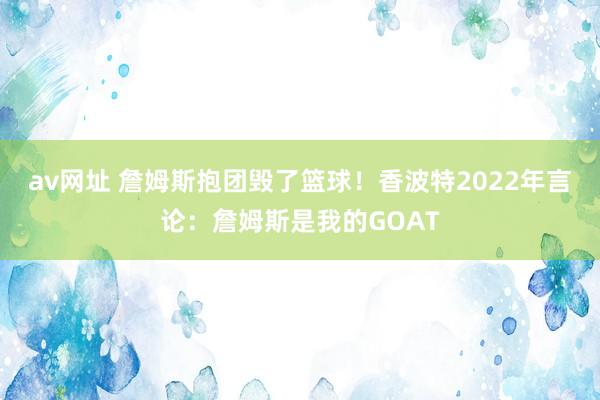 av网址 詹姆斯抱团毁了篮球！香波特2022年言论：詹姆斯是我的GOAT