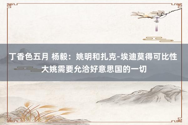 丁香色五月 杨毅：姚明和扎克-埃迪莫得可比性 大姚需要允洽好意思国的一切