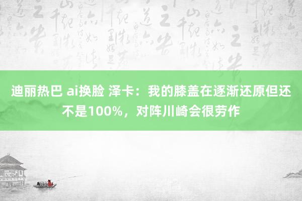 迪丽热巴 ai换脸 泽卡:我的膝盖在逐渐还原但还不是100%,对阵川崎会很劳作