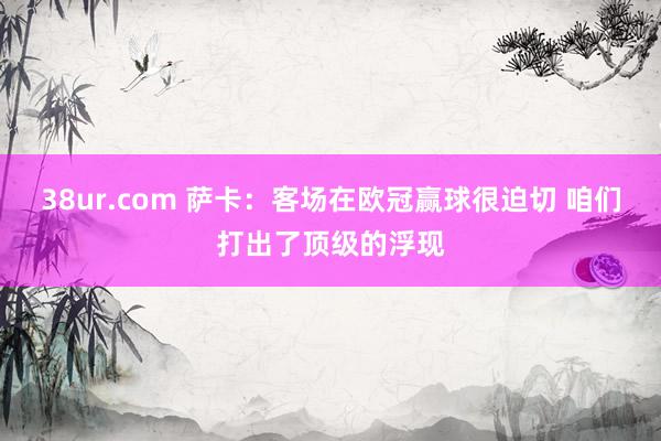 38ur.com 萨卡：客场在欧冠赢球很迫切 咱们打出了顶级的浮现