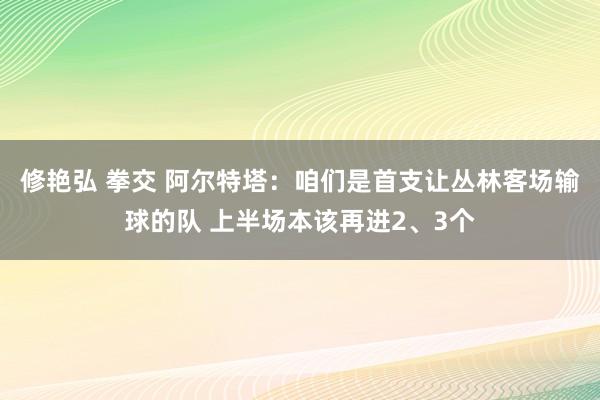 修艳弘 拳交 阿尔特塔：咱们是首支让丛林客场输球的队 上半场本该再进2、3个