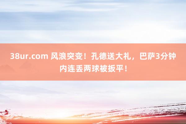 38ur.com 风浪突变！孔德送大礼，巴萨3分钟内连丢两球被扳平！