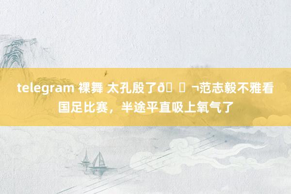 telegram 裸舞 太孔殷了😬范志毅不雅看国足比赛，半途平直吸上氧气了