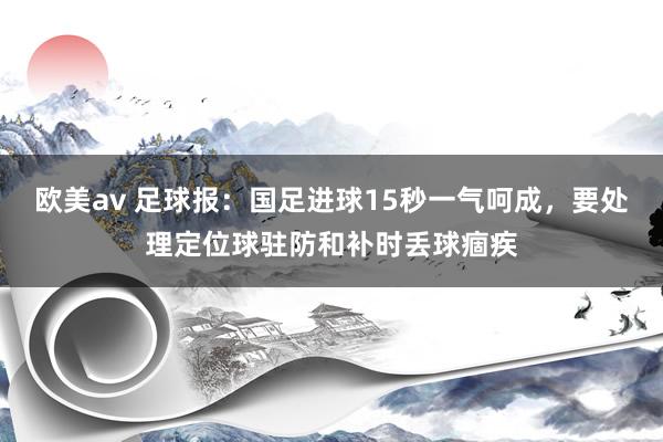 欧美av 足球报：国足进球15秒一气呵成，要处理定位球驻防和补时丢球痼疾