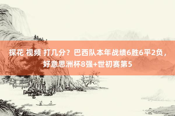 探花 视频 打几分？巴西队本年战绩6胜6平2负，好意思洲杯8强+世初赛第5