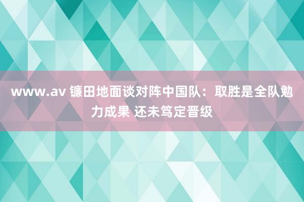 www.av 镰田地面谈对阵中国队：取胜是全队勉力成果 还未笃定晋级