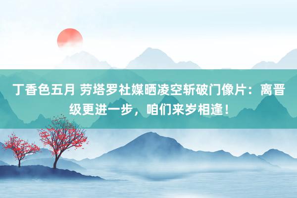 丁香色五月 劳塔罗社媒晒凌空斩破门像片：离晋级更进一步，咱们来岁相逢！
