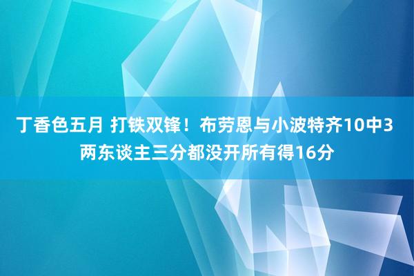 丁香色五月 打铁双锋！布劳恩与小波特齐10中3 两东谈主三分都没开所有得16分