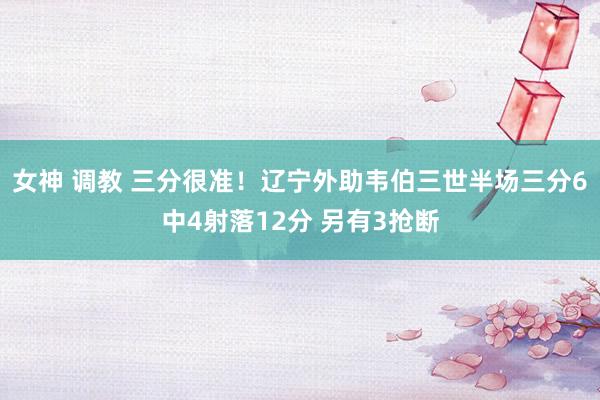 女神 调教 三分很准！辽宁外助韦伯三世半场三分6中4射落12分 另有3抢断