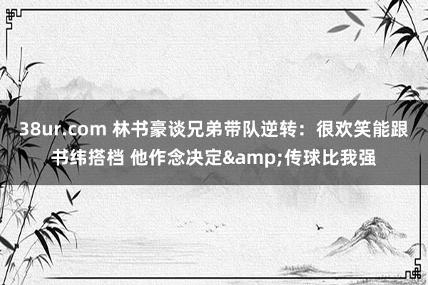 38ur.com 林书豪谈兄弟带队逆转：很欢笑能跟书纬搭档 他作念决定&传球比我强