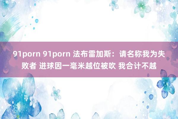 91porn 91porn 法布雷加斯：请名称我为失败者 进球因一毫米越位被吹 我合计不越