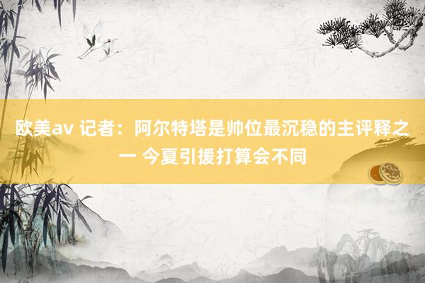 欧美av 记者：阿尔特塔是帅位最沉稳的主评释之一 今夏引援打算会不同