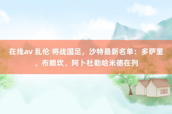 在线av 乱伦 将战国足，沙特最新名单：多萨里、布赖坎、阿卜杜勒哈米德在列