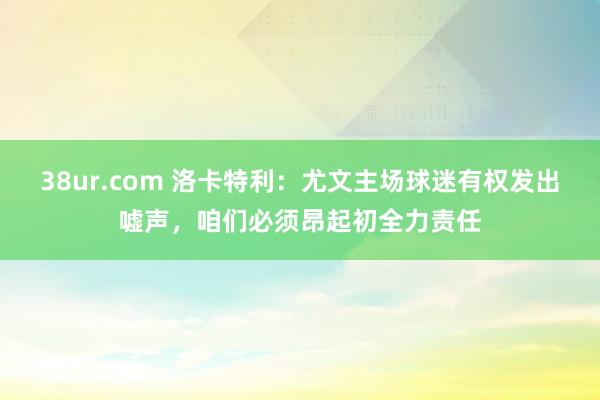 38ur.com 洛卡特利：尤文主场球迷有权发出嘘声，咱们必须昂起初全力责任