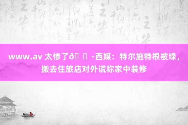 www.av 太惨了😭西媒：特尔施特根被绿，搬去住旅店对外谎称家中装修