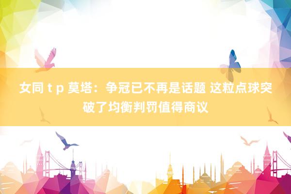女同 t p 莫塔：争冠已不再是话题 这粒点球突破了均衡判罚值得商议