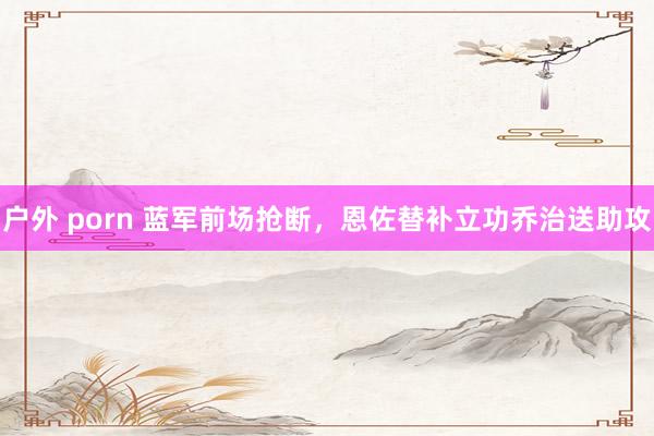 户外 porn 蓝军前场抢断，恩佐替补立功乔治送助攻