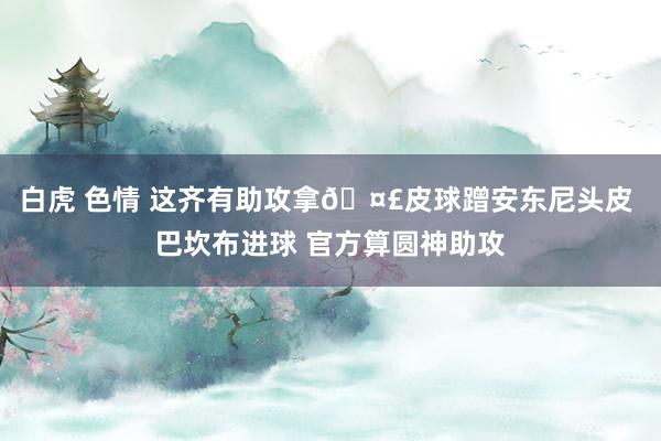 白虎 色情 这齐有助攻拿🤣皮球蹭安东尼头皮 巴坎布进球 官方算圆神助攻