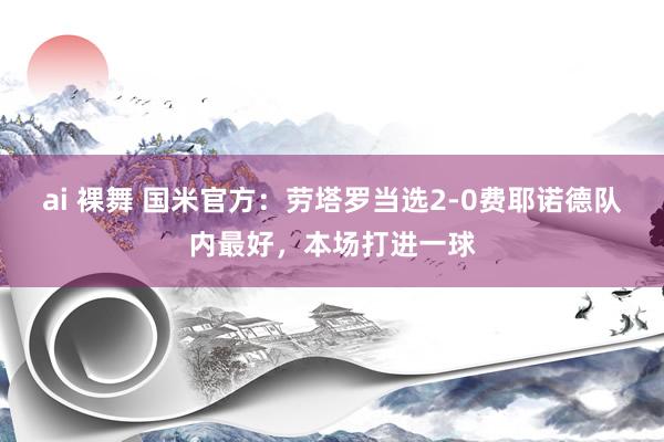 ai 裸舞 国米官方：劳塔罗当选2-0费耶诺德队内最好，本场打进一球