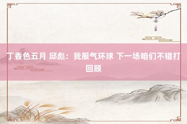 丁香色五月 邱彪：我服气环球 下一场咱们不错打回顾