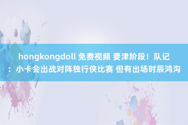 hongkongdoll 免费视频 要津阶段！队记：小卡会出战对阵独行侠比赛 但有出场时辰鸿沟