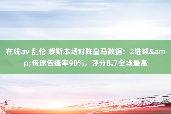 在线av 乱伦 赖斯本场对阵皇马数据：2进球&传球告捷率90%，评分8.7全场最高