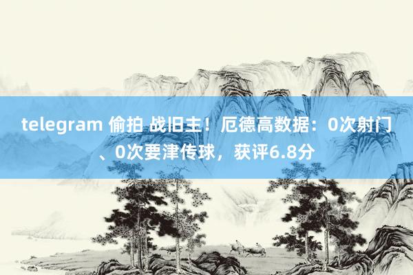 telegram 偷拍 战旧主！厄德高数据：0次射门、0次要津传球，获评6.8分
