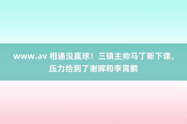 www.av 相通没赢球！三镇主帅马丁斯下课，压力给到了谢晖和李霄鹏