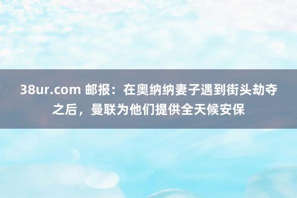 38ur.com 邮报：在奥纳纳妻子遇到街头劫夺之后，曼联为他们提供全天候安保