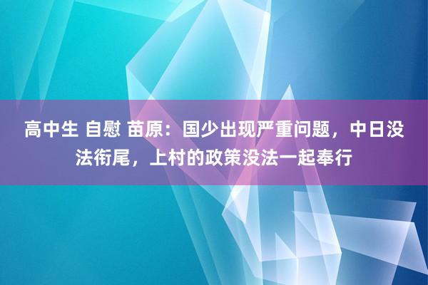 高中生 自慰 苗原：国少出现严重问题，中日没法衔尾，上村的政策没法一起奉行